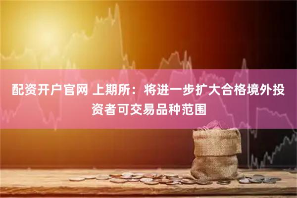 配资开户官网 上期所：将进一步扩大合格境外投资者可交易品种范围