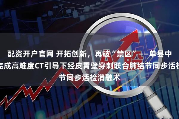 配资开户官网 开拓创新，再破“禁区”——单县中心医院完成高难度CT引导下经皮胃壁穿刺联合肺结节同步活检消融术