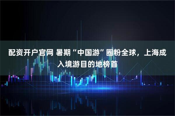 配资开户官网 暑期“中国游”圈粉全球，上海成入境游目的地榜首
