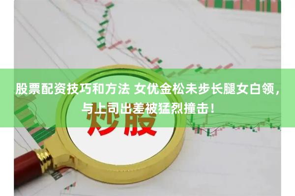 股票配资技巧和方法 女优金松未步长腿女白领,与上司出差被猛烈撞击!