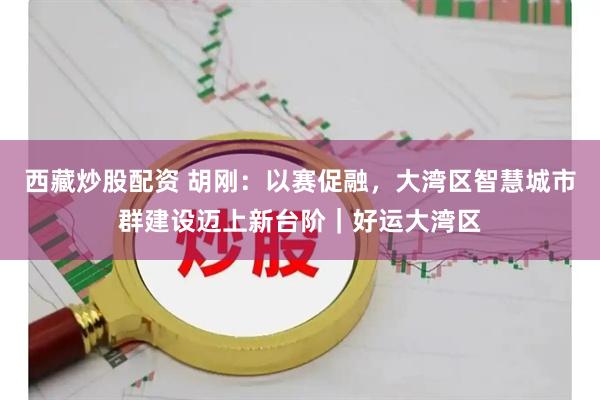 西藏炒股配资 胡刚：以赛促融，大湾区智慧城市群建设迈上新台阶｜好运大湾区