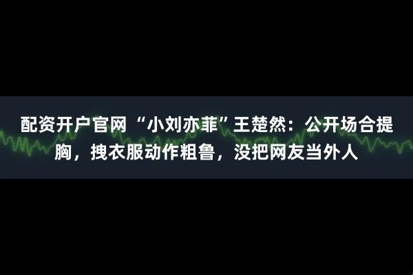 配资开户官网 “小刘亦菲”王楚然：公开场合提胸，拽衣服动作粗鲁，没把网友当外人