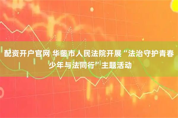 配资开户官网 华蓥市人民法院开展“法治守护青春 少年与法同行”主题活动