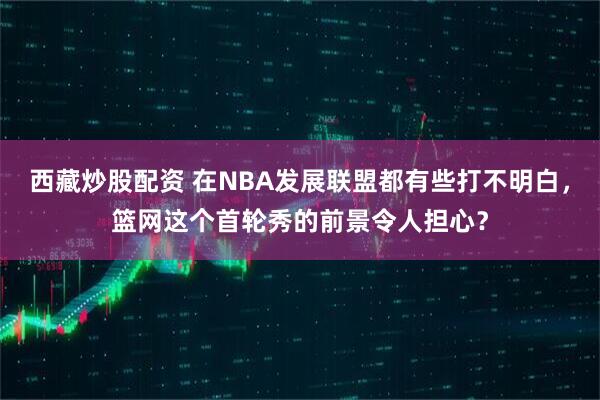 西藏炒股配资 在NBA发展联盟都有些打不明白，篮网这个首轮秀的前景令人担心？