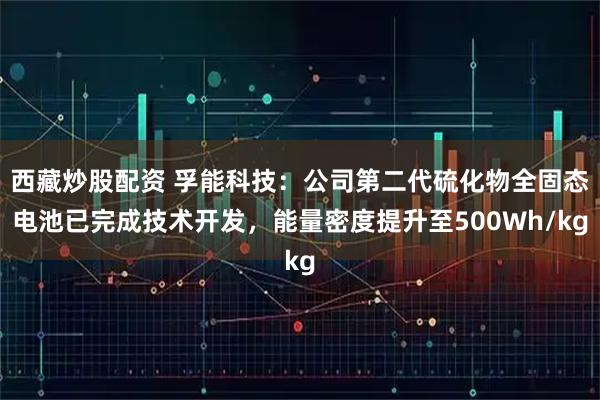 西藏炒股配资 孚能科技：公司第二代硫化物全固态电池已完成技术开发，能量密度提升至500Wh/kg