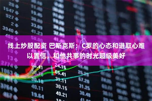 线上炒股配资 巴斯克斯:C罗的心态和进取心难以置信,和他共事的时光超级美好
