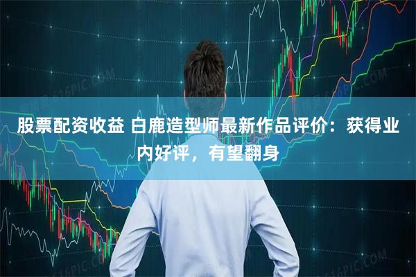 股票配资收益 白鹿造型师最新作品评价：获得业内好评，有望翻身