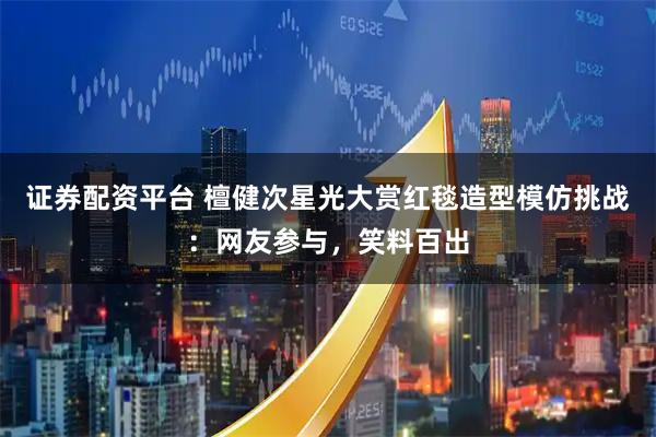 证券配资平台 檀健次星光大赏红毯造型模仿挑战：网友参与，笑料百出