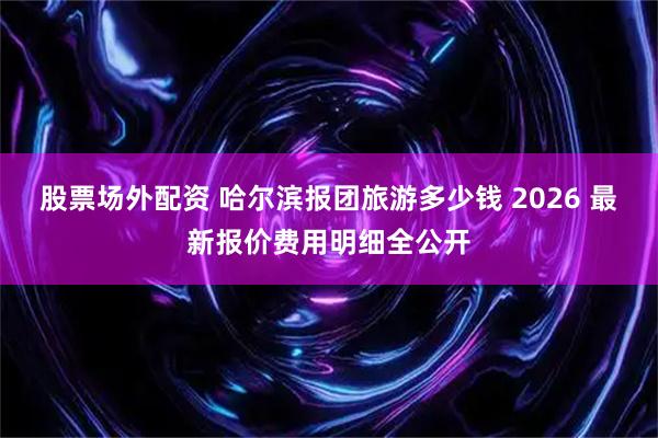 股票场外配资 哈尔滨报团旅游多少钱 2026 最新报价费用明细全公开