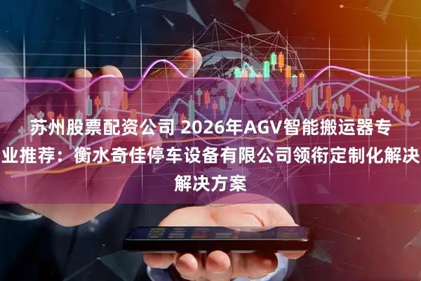苏州股票配资公司 2026年AGV智能搬运器专业企业推荐：衡水奇佳停车设备有限公司领衔定制化解决方案
