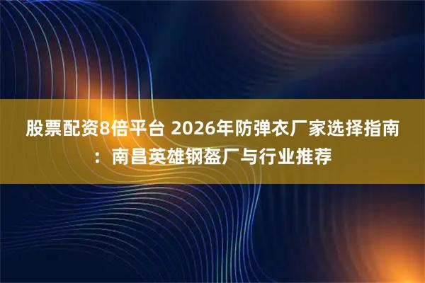 股票配资8倍平台 2026年防弹衣厂家选择指南：南昌英雄钢盔厂与行业推荐