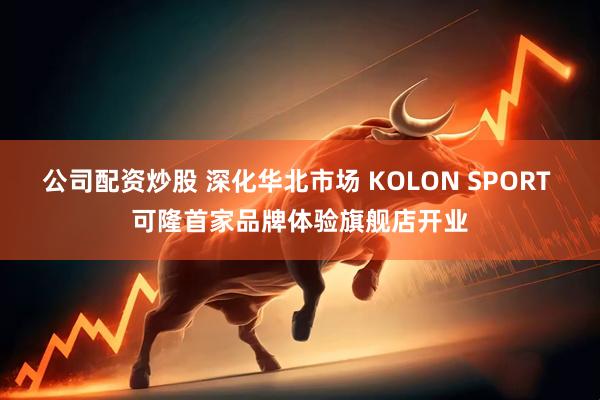公司配资炒股 深化华北市场 KOLON SPORT 可隆首家品牌体验旗舰店开业