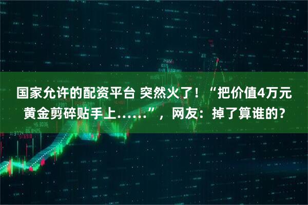 国家允许的配资平台 突然火了！“把价值4万元黄金剪碎贴手上……”，网友：掉了算谁的？