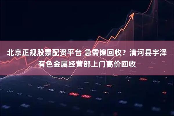 北京正规股票配资平台 急需镍回收？清河县宇泽有色金属经营部上门高价回收
