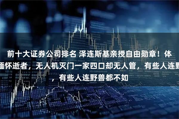 前十大证券公司排名 泽连斯基亲授自由勋章！体育场不让缅怀逝者，无人机灭门一家四口却无人管，有些人连野兽都不如