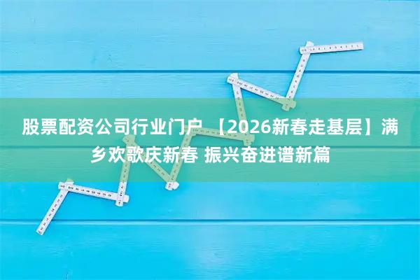 股票配资公司行业门户 【2026新春走基层】满乡欢歌庆新春 振兴奋进谱新篇