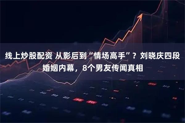 线上炒股配资 从影后到“情场高手”？刘晓庆四段婚姻内幕，8个男友传闻真相