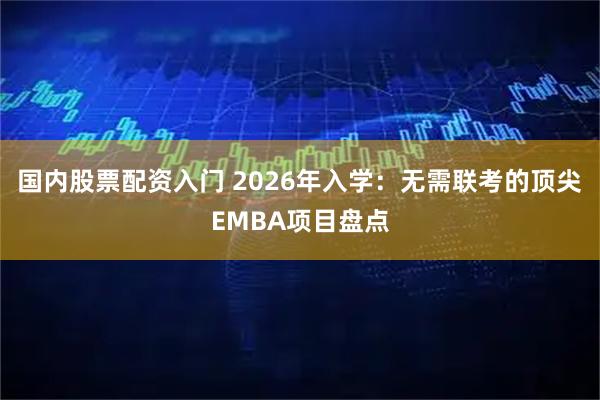 国内股票配资入门 2026年入学：无需联考的顶尖EMBA项目盘点