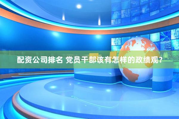 配资公司排名 党员干部该有怎样的政绩观？
