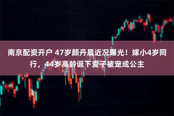 南京配资开户 47岁颜丹晨近况曝光！嫁小4岁同行，44岁高龄诞下爱子被宠成公主