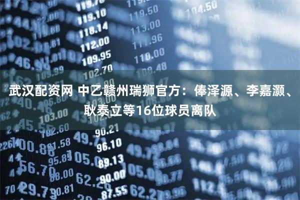 武汉配资网 中乙赣州瑞狮官方：俸泽源、李嘉灏、耿泰立等16位球员离队