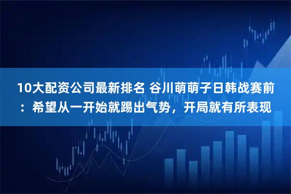10大配资公司最新排名 谷川萌萌子日韩战赛前：希望从一开始就踢出气势，开局就有所表现