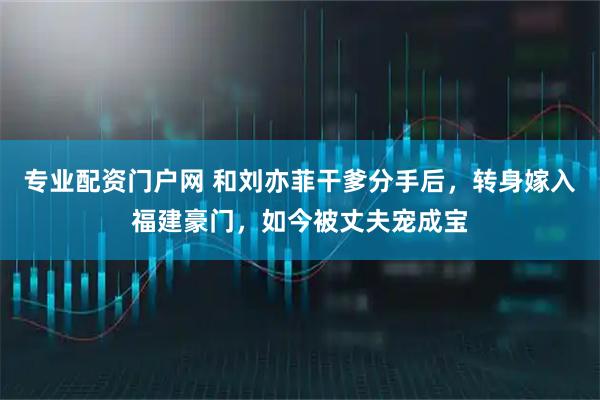 专业配资门户网 和刘亦菲干爹分手后,转身嫁入福建豪门,如今被丈夫宠成宝