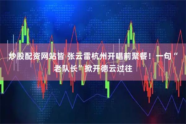 炒股配资网站皆 张云雷杭州开唱前聚餐!一句“老队长”掀开德云过往