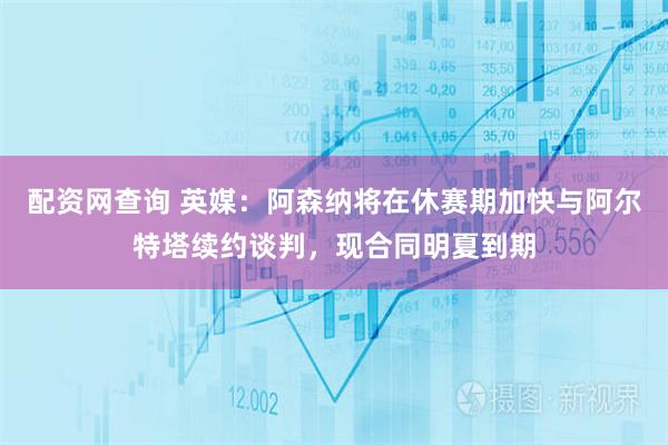 配资网查询 英媒：阿森纳将在休赛期加快与阿尔特塔续约谈判，现合同明夏到期