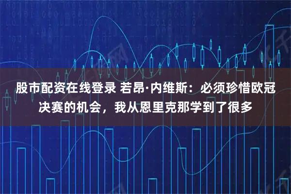 股市配资在线登录 若昂·内维斯：必须珍惜欧冠决赛的机会，我从恩里克那学到了很多