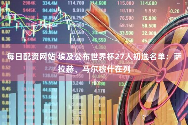 每日配资网站 埃及公布世界杯27人初选名单：萨拉赫、马尔穆什在列