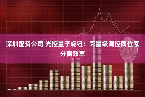 深圳配资公司 光控量子旋钮：跨量级调控同位素分离效率