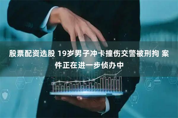 股票配资选股 19岁男子冲卡撞伤交警被刑拘 案件正在进一步侦办中
