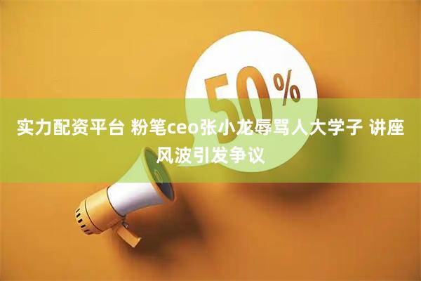 实力配资平台 粉笔ceo张小龙辱骂人大学子 讲座风波引发争议