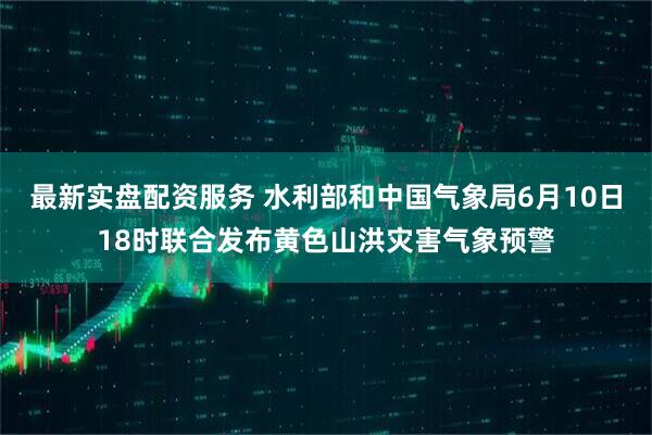 最新实盘配资服务 水利部和中国气象局6月10日18时联合发布黄色山洪灾害气象预警