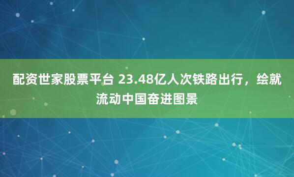 配资世家股票平台 23.48亿人次铁路出行，绘就流动中国奋进图景
