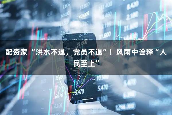 配资家 “洪水不退，党员不退”！风雨中诠释“人民至上”