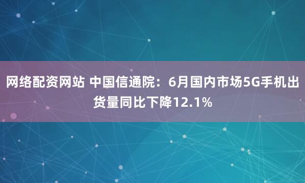 网络配资网站 中国信通院：6月国内市场5G手机出货量同比下降12.1%