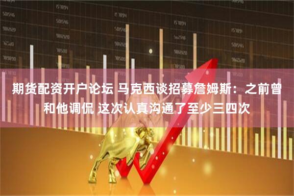 期货配资开户论坛 马克西谈招募詹姆斯：之前曾和他调侃 这次认真沟通了至少三四次
