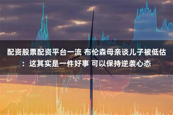 配资股票配资平台一流 布伦森母亲谈儿子被低估：这其实是一件好事 可以保持逆袭心态
