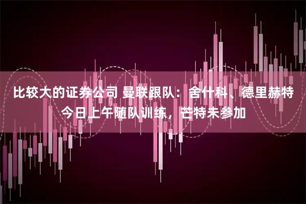 比较大的证券公司 曼联跟队：舍什科、德里赫特今日上午随队训练，芒特未参加