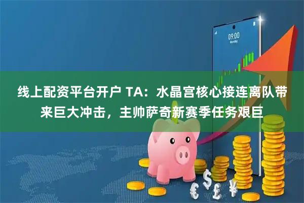 线上配资平台开户 TA：水晶宫核心接连离队带来巨大冲击，主帅萨奇新赛季任务艰巨